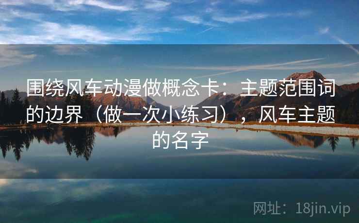 围绕风车动漫做概念卡:主题范围词的边界(做一次小练习),风车主题的名字 第2张 围绕风车动漫做概念卡:主题范围词的边界(做一次小练习),风车主题的名字 第2张