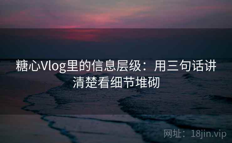 糖心Vlog里的信息层级：用三句话讲清楚看细节堆砌  第1张