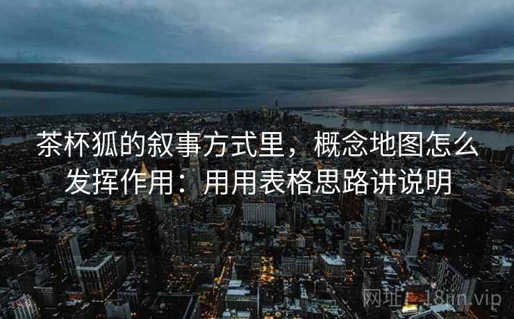 茶杯狐的叙事方式里，概念地图怎么发挥作用：用用表格思路讲说明  第2张